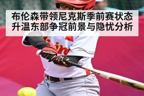 布伦森带领尼克斯季前赛状态升温东部争冠前景与隐忧分析